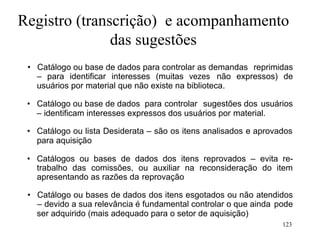 123
Registro (transcrição) e acompanhamento
das sugestões
• Catálogo ou base de dados para controlar as demandas reprimidas
– para identificar interesses (muitas vezes não expressos) de
usuários por material que não existe na biblioteca.
• Catálogo ou base de dados para controlar sugestões dos usuários
– identificam interesses expressos dos usuários por material.
• Catálogo ou lista Desiderata – são os itens analisados e aprovados
para aquisição
• Catálogos ou bases de dados dos itens reprovados – evita re-
trabalho das comissões, ou auxiliar na reconsideração do item
apresentando as razões da reprovação
• Catálogo ou bases de dados dos itens esgotados ou não atendidos
– devido a sua relevância é fundamental controlar o que ainda pode
ser adquirido (mais adequado para o setor de aquisição)
 