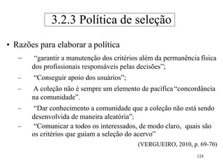 124
• Razões para elaborar a política
– “garantir a manutenção dos critérios além da permanência física
dos profissionais responsáveis pelas decisões”;
– “Conseguir apoio dos usuários”;
– A coleção não é sempre um elemento de pacífica “concordância
na comunidade”.
– “Dar conhecimento a comunidade que a coleção não está sendo
desenvolvida de maneira aleatória”;
– “Comunicar a todos os interessados, de modo claro, quais são
os critérios que guiam a seleção do acervo”
(VERGUEIRO, 2010, p. 69-70)
3.2.3 Política de seleção
 