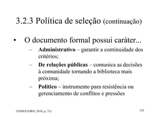 125
(VERGUEIRO, 2010, p. 71).
3.2.3 Política de seleção (continuação)
• O documento formal possui caráter...
– Administrativo – garantir a continuidade dos
critérios;
– De relações públicas – comunica as decisões
à comunidade tornando a biblioteca mais
próxima;
– Político – instrumento para resistência ou
gerenciamento de conflitos e pressões
 