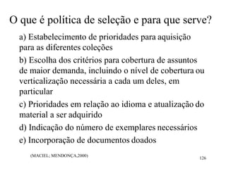 (MACIEL; MENDONÇA,2000)
126
O que é política de seleção e para que serve?
a) Estabelecimento de prioridades para aquisição
para as diferentes coleções
b) Escolha dos critérios para cobertura de assuntos
de maior demanda, incluindo o nível de cobertura ou
verticalização necessária a cada um deles, em
particular
c) Prioridades em relação ao idioma e atualização do
material a ser adquirido
d) Indicação do número de exemplares necessários
e) Incorporação de documentos doados
 