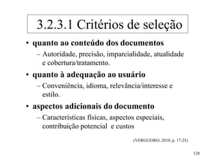 128
• quanto ao conteúdo dos documentos
– Autoridade, precisão, imparcialidade, atualidade
e cobertura/tratamento.
• quanto à adequação ao usuário
– Conveniência, idioma, relevância/interesse e
estilo.
• aspectos adicionais do documento
– Características físicas, aspectos especiais,
contribuição potencial e custos
(VERGUEIRO, 2010, p. 17-25)
3.2.3.1 Critérios de seleção
 