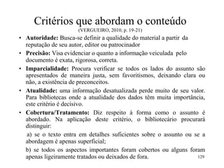 Critérios que abordam o conteúdo
(VERGUEIRO, 2010, p. 19-21)
• Autoridade: Busca-se definir a qualidade do material a partir da
reputação de seu autor, editor ou patrocinador
• Precisão: Visa evidenciar o quanto a informação veiculada pelo
documento é exata, rigorosa, correta.
• Imparcialidade: Procura verificar se todos os lados do assunto são
apresentados de maneira justa, sem favoritismos, deixando clara ou
não, a existência de preconceitos.
• Atualidade: uma informação desatualizada perde muito de seu valor.
Para bibliotecas onde a atualidade dos dados têm muita importância,
este critério é decisivo.
• Cobertura/Tratamento: Diz respeito à forma como o assunto é
abordado. Na aplicação deste critério, o bibliotecário procurará
distinguir:
a) se o texto entra em detalhes suficientes sobre o assunto ou se a
abordagem é apenas superficial;
b) se todos os aspectos importantes foram cobertos ou alguns foram
apenas ligeiramente tratados ou deixados de fora. 129
 