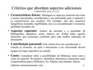 Critérios que abordam aspectos adicionais
(VERGUEIRO, 2010, p. 23-25)
• Características físicas: Abrangem os aspectos materiais dos itens
a serem selecionados considerando o uso pretendido para o material e
as características dos usuários. Por exemplo: tipo dos caracteres
tipográficos (tamanho, legibilidade, etc), se a encadernação é resistente,
qualidade do papel, etc.
• Aspectos especiais: Análise da inclusão e a qualidade de
bibliografias, apêndices, notas, índices, etc. Enfim todos aqueles
elementos que costumam contribuir para uma melhor utilização do
documento.
• Contribuição potencial: Este critério leva em consideração a
coleção já existente, no qual o documento a ser selecionado deverá
ocupar um lugar específico na coleção.
• Custo: Considerar sobre a possibilidade da biblioteca arcar com o
custo do material. Se positiva, identificar alternativas financeiras mais
compensadoras para a biblioteca. Ex. Edições mais baratas, fatores
indiretos (armazenamento, etc). 131
 