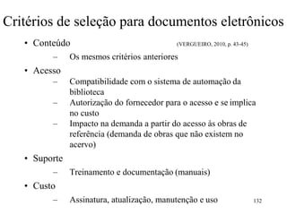 Critérios de seleção para documentos eletrônicos
• Conteúdo (VERGUEIRO, 2010, p. 43-45)
– Os mesmos critérios anteriores
• Acesso
– Compatibilidade com o sistema de automação da
biblioteca
– Autorização do fornecedor para o acesso e se implica
no custo
– Impacto na demanda a partir do acesso às obras de
referência (demanda de obras que não existem no
acervo)
• Suporte
– Treinamento e documentação (manuais)
• Custo
– Assinatura, atualização, manutenção e uso 132
 