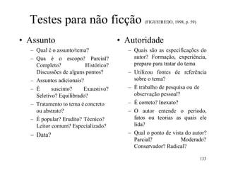 Testes para não ficção (FIGUEIREDO, 1998, p. 59)
• Assunto
– Qual é o assunto/tema?
– Qua é o escopo? Parcial?
Completo? Histórico?
Discussões de alguns pontos?
– Assuntos adicionais?
– É suscinto? Exaustivo?
Seletivo? Equilibrado?
– Tratamento to tema é concreto
ou abstrato?
– É popular? Erudito? Técnico?
Leitor comum? Especializado?
– Data?
• Autoridade
– Quais são as especificações do
autor? Formação, experiência,
preparo para tratar do tema
– Utilizou fontes de referência
sobre o tema?
– É trabalho de pesquisa ou de
observação pessoal?
– É correto? Inexato?
– O autor entende o período,
fatos ou teorias as quais ele
lida?
– Qual o ponto de vista do autor?
Parcial? Moderado?
Conservador? Radical?
133
 