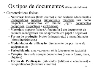 13
Os tipos de documentos (Guinchat e Menou)
• Características físicas
– Natureza: textuais (texto escrito) e não textuais (documentos
iconográficos, sonoros, audiovisuais, materiais tais como
maquetes, documentos em braille, jogos, documentos
compostos, magnéticos e eletrônicos).
– Materiais: suporte físico (A fotografia é um documento de
natureza iconográfica que se apresenta em papel e negativo)
– Forma de produção: brutos (minerais etc.) e manufaturados
(obras literárias etc.)
– Modalidades de utilização: diretamente ou por meio de
equipamentos
– Periodicidade: uma vez ou em série (documentos textuais)
– Coleções: forma de agrupar documentos (mesma forma, tema,
objetivo)
– Forma de Publicação: publicados (editoras e comerciais) e
não-publicados (literatura cinzenta)
 