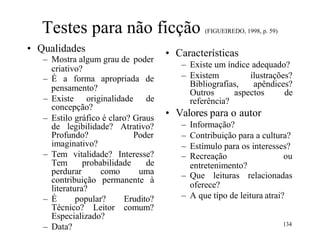 Testes para não ficção (FIGUEIREDO, 1998, p. 59)
• Qualidades
– Mostra algum grau de poder
criativo?
– É a forma apropriada de
pensamento?
– Existe originalidade de
concepção?
– Estilo gráfico é claro? Graus
de legibilidade? Atrativo?
Profundo? Poder
imaginativo?
– Tem vitalidade? Interesse?
Tem probabilidade de
perdurar como uma
contribuição permanente à
literatura?
– É popular? Erudito?
Técnico? Leitor comum?
Especializado?
– Data?
• Características
– Existe um índice adequado?
– Existem ilustrações?
Bibliografias, apêndices?
Outros aspectos de
referência?
• Valores para o autor
– Informação?
– Contribuição para a cultura?
– Estímulo para os interesses?
– Recreação ou
entretenimento?
– Que leituras relacionadas
oferece?
– A que tipo de leitura atrai?
134
 