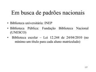 137
Em busca de padrões nacionais
• Biblioteca universitária: INEP
• Biblioteca Pública: Fundação Biblioteca Nacional
(UNESCO)
• Biblioteca escolar – Lei 12.244 de 24/04/2010 (no
mínimo um título para cada aluno matriculado)
 