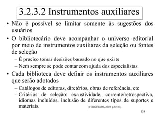 138
• Não é possível se limitar somente às sugestões dos
usuários
• O bibliotecário deve acompanhar o universo editorial
por meio de instrumentos auxiliares da seleção ou fontes
de seleção
– É preciso tomar decisões baseado no que existe
– Nem sempre se pode contar com ajuda dos especialistas
• Cada biblioteca deve definir os instrumentos auxiliares
que serão adotados
– Catálogos de editoras, diretórios, obras de referência, etc
– Critérios de seleção: exaustividade, corrente/retrospectiva,
idiomas incluídos, inclusão de diferentes tipos de suportes e
materiais. (VERGUEIRO, 2010, p.65-67)
3.2.3.2 Instrumentos auxiliares
 