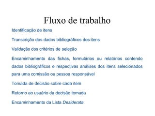 Fluxo de trabalho
Identificação de itens
Transcrição dos dados bibliográficos dos itens
Validação dos critérios de seleção
Encaminhamento das fichas, formulários ou relatórios contendo
dados bibliográficos e respectivas análises dos itens selecionados
para uma comissão ou pessoa responsável
Tomada de decisão sobre cada item
Retorno ao usuário da decisão tomada
Encaminhamento da Lista Desiderata
 