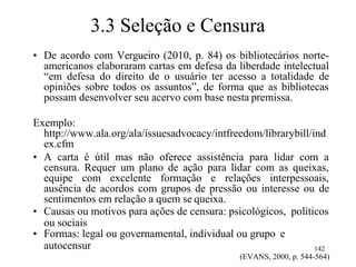 3.3 Seleção e Censura
• De acordo com Vergueiro (2010, p. 84) os bibliotecários norte-
americanos elaboraram cartas em defesa da liberdade intelectual
“em defesa do direito de o usuário ter acesso a totalidade de
opiniões sobre todos os assuntos”, de forma que as bibliotecas
possam desenvolver seu acervo com base nesta premissa.
Exemplo:
http://www.ala.org/ala/issuesadvocacy/intfreedom/librarybill/ind
ex.cfm
• A carta é útil mas não oferece assistência para lidar com a
censura. Requer um plano de ação para lidar com as queixas,
equipe com excelente formação e relações interpessoais,
ausência de acordos com grupos de pressão ou interesse ou de
sentimentos em relação a quem se queixa.
• Causas ou motivos para ações de censura: psicológicos, políticos
ou sociais
• Formas: legal ou governamental, individual ou grupo e
autocensur 142
(EVANS, 2000, p. 544-564)
 