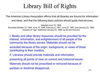 143
Library Bill of Rights
The American Library Association affirms that all libraries are forums for information
and ideas, and that the following basic policies should guide theirservices.
Adopted June 19, 1939.
Amended October 14, 1944; June 18, 1948; February 2, 1961; June 27, 1967; and January 23, 1980;
inclusion of “age” reaffirmed January 23, 1996, by the ALA Council.
I. Books and other library resources should be provided for the
interest, information, and enlightenment of all people of the
community the library serves. Materials should not be
excluded because of the origin, background, or views of those
contributing to their creation.
II. Libraries should provide materials and information
presenting all points of view on current and historical issues.
Materials should not be proscribed or removed because of
partisan or doctrinal disapproval.
 