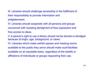 144
III. Libraries should challenge censorship in the fulfillment of
their responsibility to provide information and
enlightenment.
IV. Libraries should cooperate with all persons and groups
concerned with resisting abridgment of free expression and
free access to ideas.
V.A person’s right to use a library should not be denied or abridged
because of origin, age, background, or views.
VI. Libraries which make exhibit spaces and meeting rooms
available to the public they serve should make such facilities
available on an equitable basis, regardless of the beliefs or
affiliations of individuals or groups requesting their use.
 