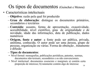 14
Os tipos de documentos (Guinchat e Menou)
• Características intelectuais
– Objetivo: razão pela qual foi produzido
– Grau de elaboração: distingue os documentos primários,
secundários e terciários
– Conteúdo: assunto, forma de apresentação, exaustividade,
acessibilidade, nível científico, grau de originalidade e de
novidade, idade das informações, data de publicação, dados
numéricos
– Origem, fonte e autor: a fonte pode ser pública, privada,
anônima, conhecida. O autor pode ser uma pessoa, grupo de
pessoas, organização ou várias. Forma de obtenção , tratamento
e difusão
– Tipos de documentos:
• Nível formal: monografias, publicações periódicas, patentes, normas,
documentos não-textuais, secundários e os não convencionais.
• Nível intelectual: documentos essenciais e marginais a) contém certa
proporção de interesse; b) raramente contém algo de interesse
 