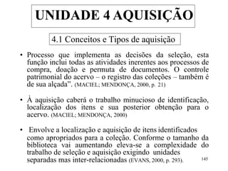 4.1 Conceitos e Tipos de aquisição
• Processo que implementa as decisões da seleção, esta
função inclui todas as atividades inerentes aos processos de
compra, doação e permuta de documentos. O controle
patrimonial do acervo – o registro das coleções – também é
de sua alçada”. (MACIEL; MENDONÇA, 2000, p. 21)
• À aquisição caberá o trabalho minucioso de identificação,
localização dos itens e sua posterior obtenção para o
acervo. (MACIEL; MENDONÇA, 2000)
• Envolve a localização e aquisição de itens identificados
como apropriados para a coleção. Conforme o tamanho da
biblioteca vai aumentando eleva-se a complexidade do
trabalho de seleção e aquisição exigindo unidades
separadas mas inter-relacionadas (EVANS, 2000, p. 293). 145
UNIDADE 4 AQUISIÇÃO
 