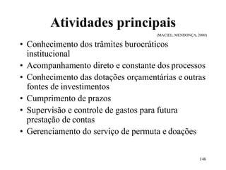 146
Atividades principais
(MACIEL; MENDONÇA, 2000)
• Conhecimento dos trâmites burocráticos
institucional
• Acompanhamento direto e constante dos processos
• Conhecimento das dotações orçamentárias e outras
fontes de investimentos
• Cumprimento de prazos
• Supervisão e controle de gastos para futura
prestação de contas
• Gerenciamento do serviço de permuta e doações
 