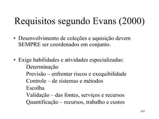 147
Requisitos segundo Evans (2000)
• Desenvolvimento de coleções e aquisição devem
SEMPRE ser coordenados em conjunto.
• Exige habilidades e atividades especializadas:
Determinação
Previsão – enfrentar riscos e exequibilidade
Controle – de sistemas e métodos
Escolha
Validação – das fontes, serviços e recursos
Quantificação – recursos, trabalho e custos
 