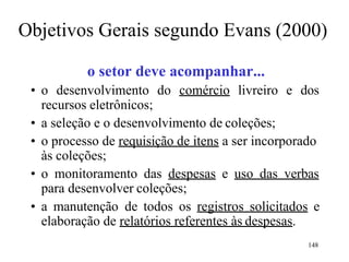 148
Objetivos Gerais segundo Evans (2000)
o setor deve acompanhar...
• o desenvolvimento do comércio livreiro e dos
recursos eletrônicos;
• a seleção e o desenvolvimento de coleções;
• o processo de requisição de itens a ser incorporado
às coleções;
• o monitoramento das despesas e uso das verbas
para desenvolver coleções;
• a manutenção de todos os registros solicitados e
elaboração de relatórios referentes às despesas.
 