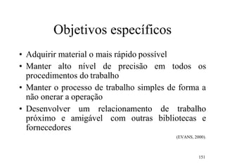 151
Objetivos específicos
• Adquirir material o mais rápido possível
• Manter alto nível de precisão em todos os
procedimentos do trabalho
• Manter o processo de trabalho simples de forma a
não onerar a operação
• Desenvolver um relacionamento de trabalho
próximo e amigável com outras bibliotecas e
fornecedores
(EVANS, 2000).
 