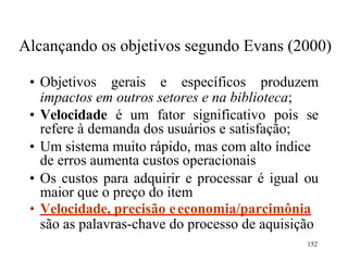 152
Alcançando os objetivos segundo Evans (2000)
• Objetivos gerais e específicos produzem
impactos em outros setores e na biblioteca;
• Velocidade é um fator significativo pois se
refere à demanda dos usuários e satisfação;
• Um sistema muito rápido, mas com alto índice
de erros aumenta custos operacionais
• Os custos para adquirir e processar é igual ou
maior que o preço do item
• Velocidade, precisão eeconomia/parcimônia
são as palavras-chave do processo de aquisição
 