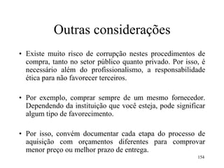 154
Outras considerações
• Existe muito risco de corrupção nestes procedimentos de
compra, tanto no setor público quanto privado. Por isso, é
necessário além do profissionalismo, a responsabilidade
ética para não favorecer terceiros.
• Por exemplo, comprar sempre de um mesmo fornecedor.
Dependendo da instituição que você esteja, pode significar
algum tipo de favorecimento.
• Por isso, convém documentar cada etapa do processo de
aquisição com orçamentos diferentes para comprovar
menor preço ou melhor prazo de entrega.
 