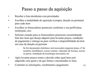 Passo a passo da aquisição
• Receber a lista desiderata com prioridades
• Escolher a modalidade de aquisição (compra, doação ou permuta)
para cada item
• Escolher os fornecedores potenciais conforme o seu perfil (área,
instituição, etc)
• Solicitar cotação para os fornecedores potenciais encaminhando
lista dos itens que deseja adquirir para levantar preços, condições
de pagamento e entrega ou para verificar a disponibilidade do item
em caso de doação ou permuta
– Se for documento eletrônico será necessário negociar preço, nº de
usuários simultâneos, acesso remoto, cláusulas da licença, acesso
ou posse, instalação de tecnologia necessária, etc
• Após levantar preços tomar a decisão sobre qual item será
adquirido com quem e de que forma e encomendar os itens
• Controlar as solicitações, recebimento epagamento 155
 