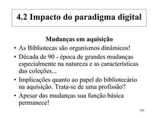 156
Mudanças em aquisição
• As Bibliotecas são organismos dinâmicos!
• Década de 90 - época de grandes mudanças
especialmente na natureza e as características
das coleções...
• Implicações quanto ao papel do bibliotecário
na aquisição. Trata-se de uma profissão?
• Apesar das mudanças sua função básica
permanece!
4.2 Impacto do paradigma digital
 