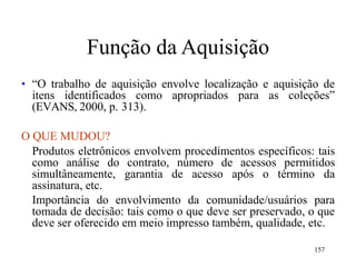 157
Função da Aquisição
• “O trabalho de aquisição envolve localização e aquisição de
itens identificados como apropriados para as coleções”
(EVANS, 2000, p. 313).
O QUE MUDOU?
Produtos eletrônicos envolvem procedimentos específicos: tais
como análise do contrato, número de acessos permitidos
simultâneamente, garantia de acesso após o término da
assinatura, etc.
Importância do envolvimento da comunidade/usuários para
tomada de decisão: tais como o que deve ser preservado, o que
deve ser oferecido em meio impresso também, qualidade, etc.
 