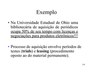 158
Exemplo
• Na Universidade Estadual de Ohio uma
bibliotecária de aquisição de periódicos
ocupa 50% de seu tempo com licenças e
negociações para produtos eletrônicos!!!
• Processo de aquisição envolve períodos de
testes (trials) e leasing (procedimento
oposto ao do material permanente).
 