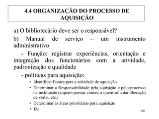 a) O bibliotecário deve ser o responsável?
b) Manual de serviço – um instrumento
administrativo
- Função: registrar experiências, orientação e
integração dos funcionários com a atividade,
padronização e qualidade
- políticas para aquisição:
• Identificar Fontes para a atividade de aquisição
• Determinar a Responsabilidade pela aquisição e pelo processo
na instituição (a quem prestar contas, a quem solicitar liberação
de verba, etc.)
• Determinar as áreas prioritárias para aquisição
• Etc 160
4.4 ORGANIZAÇÃO DO PROCESSO DE
AQUISIÇÃO
 