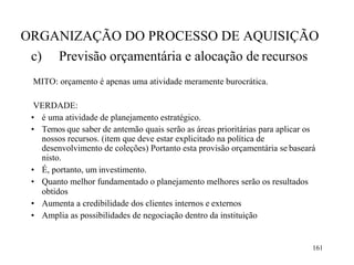 161
ORGANIZAÇÃO DO PROCESSO DE AQUISIÇÃO
c) Previsão orçamentária e alocação de recursos
MITO: orçamento é apenas uma atividade meramente burocrática.
VERDADE:
• é uma atividade de planejamento estratégico.
• Temos que saber de antemão quais serão as áreas prioritárias para aplicar os
nossos recursos. (item que deve estar explicitado na política de
desenvolvimento de coleções) Portanto esta provisão orçamentária se baseará
nisto.
• É, portanto, um investimento.
• Quanto melhor fundamentado o planejamento melhores serão os resultados
obtidos
• Aumenta a credibilidade dos clientes internos e externos
• Amplia as possibilidades de negociação dentro da instituição
 