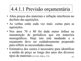 • Altos preços dos materiais e inflação interferem no
declínio das aquisições.
• As verbas estão cada vez mais curtas para as
aquisições.
• Nos anos 70 e 80 foi dada maior ênfase na
manutenção de periódicos que em materiais
monográficos. Hoje isto está mudando e o
orçamento deve ser cuidadosamente preparado
para refletir as necessidades atuais.
• Estimativa dos custos é necessário para identificar
a média de preço ao longo dos anos dos diversos
tipos de materiais (EVANS, 2000, p. 378) 163
4.4.1.1 Previsão orçamentária
 