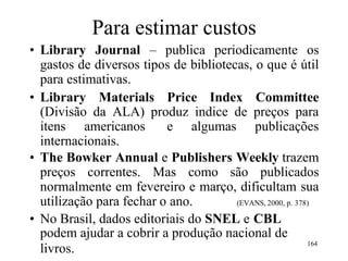 Para estimar custos
• Library Journal – publica periodicamente os
gastos de diversos tipos de bibliotecas, o que é útil
para estimativas.
• Library Materials Price Index Committee
(Divisão da ALA) produz indice de preços para
itens americanos e algumas publicações
internacionais.
• The Bowker Annual e Publishers Weekly trazem
preços correntes. Mas como são publicados
normalmente em fevereiro e março, dificultam sua
utilização para fechar o ano. (EVANS, 2000, p. 378)
• No Brasil, dados editoriais do SNEL e CBL
podem ajudar a cobrir a produção nacional de
livros.
164
 