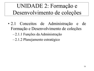 16
• 2.1 Conceitos de Administração e de
Formação e Desenvolvimento de coleções
–2.1.1 Funções da Administração
–2.1.2 Planejamento estratégico
UNIDADE 2: Formação e
Desenvolvimento de coleções
 