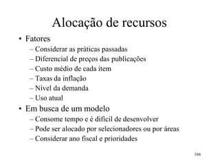 166
• Fatores
Alocação de recursos
– Considerar as práticas passadas
– Diferencial de preços das publicações
– Custo médio de cada item
– Taxas da inflação
– Nível da demanda
– Uso atual
• Em busca de um modelo
– Consome tempo e é difícil de desenvolver
– Pode ser alocado por selecionadores ou por áreas
– Considerar ano fiscal e prioridades
 