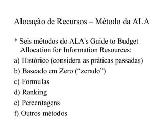 Alocação de Recursos – Método da ALA
* Seis métodos do ALA's Guide to Budget
Allocation for Information Resources:
a) Histórico (considera as práticas passadas)
b) Baseado em Zero (“zerado”)
c) Formulas
d) Ranking
e) Percentagens
f) Outros métodos
 