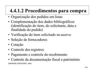 168
• Organização dos pedidos em listas
• Complementação dos dados bibliográficos
(identificação do item, do solicitante, data e
finalidade do pedido)
• Verificação do item solicitado no acervo
• Seleção de fornecedores
• Cotação
• Controle dos registros
• Pagamento e controle do recebimento
• Controle da documentação fiscal e patrimônio
(ANDRADE;VERGUEIRO, 1996)
4.4.1.2 Procedimentos para compra
 