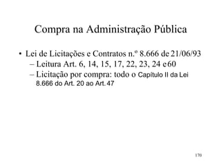 170
Compra na Administração Pública
• Lei de Licitações e Contratos n.º 8.666 de 21/06/93
– Leitura Art. 6, 14, 15, 17, 22, 23, 24 e60
– Licitação por compra: todo o Capítulo II da Lei
8.666 do Art. 20 ao Art.47
 