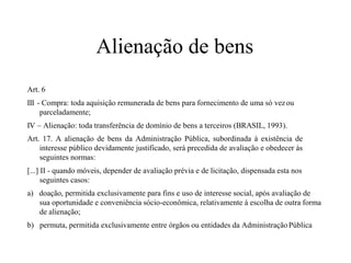 Alienação de bens
Art. 6
III - Compra: toda aquisição remunerada de bens para fornecimento de uma só vezou
parceladamente;
IV – Alienação: toda transferência de domínio de bens a terceiros (BRASIL, 1993).
Art. 17. A alienação de bens da Administração Pública, subordinada à existência de
interesse público devidamente justificado, será precedida de avaliação e obedecer às
seguintes normas:
[...] II - quando móveis, depender de avaliação prévia e de licitação, dispensada esta nos
seguintes casos:
a) doação, permitida exclusivamente para fins e uso de interesse social, após avaliação de
sua oportunidade e conveniência sócio-econômica, relativamente à escolha de outra forma
de alienação;
b) permuta, permitida exclusivamente entre órgãos ou entidades da AdministraçãoPública
 