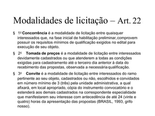 Modalidades de licitação – Art. 22
§ 1o
Concorrência é a modalidade de licitação entre quaisquer
interessados que, na fase inicial de habilitação preliminar,comprovem
possuir os requisitos mínimos de qualificação exigidos no edital para
execução de seu objeto.
§ 2o
Tomada de preços é a modalidade de licitação entre interessados
devidamente cadastrados ou que atenderem a todas as condições
exigidas para cadastramento até o terceiro dia anterior à data do
recebimento das propostas, observada a necessária qualificação.
§ 3o
Convite é a modalidade de licitação entre interessados do ramo
pertinente ao seu objeto, cadastrados ou não, escolhidos e convidados
em número mínimo de 3 (três) pela unidade administrativa, a qual
afixará, em local apropriado, cópia do instrumento convocatório e o
estenderá aos demais cadastrados na correspondente especialidade
que manifestarem seu interesse com antecedência de até 24 (vinte e
quatro) horas da apresentação das propostas (BRASIL, 1993, grifo
nosso).
 