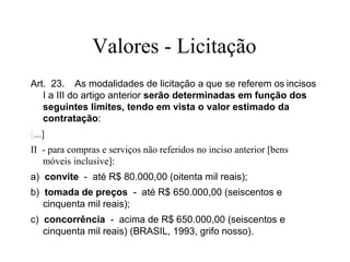 Valores - Licitação
Art. 23. As modalidades de licitação a que se referem os incisos
I a III do artigo anterior serão determinadas em função dos
seguintes limites, tendo em vista o valor estimado da
contratação:
[...]
II - para compras e serviços não referidos no inciso anterior [bens
móveis inclusive]:
a) convite - até R$ 80.000,00 (oitenta mil reais);
b) tomada de preços - até R$ 650.000,00 (seiscentos e
cinquenta mil reais);
c) concorrência - acima de R$ 650.000,00 (seiscentos e
cinquenta mil reais) (BRASIL, 1993, grifo nosso).
 