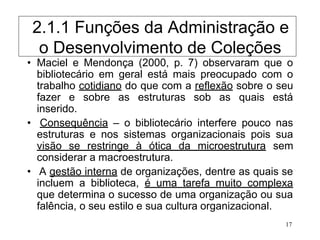 17
• Maciel e Mendonça (2000, p. 7) observaram que o
bibliotecário em geral está mais preocupado com o
trabalho cotidiano do que com a reflexão sobre o seu
fazer e sobre as estruturas sob as quais está
inserido.
• Consequência – o bibliotecário interfere pouco nas
estruturas e nos sistemas organizacionais pois sua
visão se restringe à ótica da microestrutura sem
considerar a macroestrutura.
• A gestão interna de organizações, dentre as quais se
incluem a biblioteca, é uma tarefa muito complexa
que determina o sucesso de uma organização ou sua
falência, o seu estilo e sua cultura organizacional.
2.1.1 Funções da Administração e
o Desenvolvimento de Coleções
 