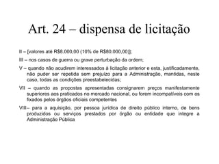 Art. 24 – dispensa de licitação
II – [valores até R$8.000,00 (10% de R$80.000,00)];
III – nos casos de guerra ou grave perturbação da ordem;
V – quando não acudirem interessados à licitação anterior e esta, justificadamente,
não puder ser repetida sem prejuízo para a Administração, mantidas, neste
caso, todas as condições preestabelecidas;
VII – quando as propostas apresentadas consignarem preços manifestamente
superiores aos praticados no mercado nacional, ou forem incompatíveis com os
fixados pelos órgãos oficiais competentes
VIII– para a aquisição, por pessoa jurídica de direito público interno, de bens
produzidos ou serviços prestados por órgão ou entidade que integre a
Administração Pública
 