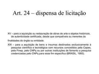 Art. 24 – dispensa de licitação
XV – para a aquisição ou restauração de obras de arte e objetos históricos,
de autenticidade certificada, desde que compatíveis ou inerentes às
finalidades do órgão ou entidade.
XXI – para a aquisição de bens e insumos destinados exclusivamente à
pesquisa científica e tecnológica com recursos concedidos pela Capes,
pela Finep, pelo CNPq ou por outras instituições de fomento a pesquisa
credenciadas pelo CNPq para esse fim específico (BRASIL, 1993).
 