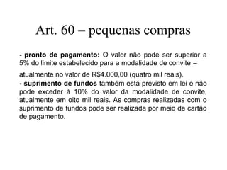 Art. 60 – pequenas compras
- pronto de pagamento: O valor não pode ser superior a
5% do limite estabelecido para a modalidade de convite –
atualmente no valor de R$4.000,00 (quatro mil reais).
- suprimento de fundos também está previsto em lei e não
pode exceder à 10% do valor da modalidade de convite,
atualmente em oito mil reais. As compras realizadas com o
suprimento de fundos pode ser realizada por meio de cartão
de pagamento.
 