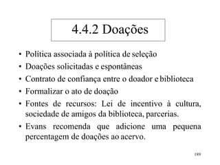 189
• Política associada à política de seleção
• Doações solicitadas e espontâneas
• Contrato de confiança entre o doador e biblioteca
• Formalizar o ato de doação
• Fontes de recursos: Lei de incentivo à cultura,
sociedade de amigos da biblioteca, parcerias.
• Evans recomenda que adicione uma pequena
percentagem de doações ao acervo.
4.4.2 Doações
 