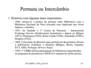 Permuta ou Intercâmbio
• Histórico com algumas datas importantes:
– 1694: iniciou-se a prática da permuta entre Bibliotecas com a
Biblioteca Nacional de Paris trocando suas duplicatas por livros
ingleses e alemães;
– 1851: foi fundado o 1º Centro de Permutas – International
Exchange Service (Smithsoniam Institution) e depois na Bélgica
(1871), Dinamarca (1945), Reino Unido (1948), Alemanha (1949) e
Hungria (1952);
– 1886: Convenção de Bruxelas para permuta de documentos oficiais
e publicações científicas e literárias (Bélgica, Brasil, Espanha,
EUA, Itália, Portugal, Sérvia e Suíça;
– 1954: 1º CBBD definiu participação de bibliotecas especializadas
no programa de permuta da UNESCO e redução de tarifas postais
(SUAIDEN, 1978, p.28-35) 182
 