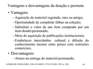 Vantagens e desvantagens da doação e permuta
• Vantagens
–Aquisição de material esgotado, raro ou antigo;
–Oportunidade de completar falhas na coleção;
–Substituir o valor de um item comprado por um
item doado/permutado;
–Meio de aquisição de publicações institucionais;
–Estabelecer intercâmbio cultural e difusão do
conhecimento mesmo entre países com restrições
comerciais;
• Desvantagens
–Atraso na entrega do material permutado.
(ANDRADE;VERGUEIRO, 1996; SUAIDEN, 1978; EVANS, 1995, p. 303) 184
 