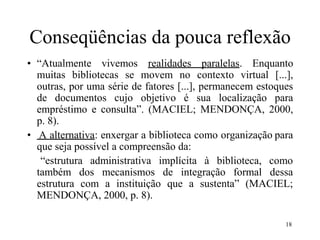 18
Conseqüências da pouca reflexão
• “Atualmente vivemos realidades paralelas. Enquanto
muitas bibliotecas se movem no contexto virtual [...],
outras, por uma série de fatores [...], permanecem estoques
de documentos cujo objetivo é sua localização para
empréstimo e consulta”. (MACIEL; MENDONÇA, 2000,
p. 8).
• A alternativa: enxergar a biblioteca como organização para
que seja possível a compreensão da:
“estrutura administrativa implícita à biblioteca, como
também dos mecanismos de integração formal dessa
estrutura com a instituição que a sustenta” (MACIEL;
MENDONÇA, 2000, p. 8).
 