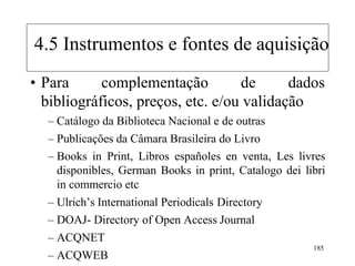• Para complementação de dados
bibliográficos, preços, etc. e/ou validação
– Catálogo da Biblioteca Nacional e de outras
– Publicações da Câmara Brasileira do Livro
– Books in Print, Libros españoles en venta, Les livres
disponibles, German Books in print, Catalogo dei libri
in commercio etc
– Ulrich‟s International Periodicals Directory
– DOAJ- Directory of Open Access Journal
– ACQNET
– ACQWEB
185
4.5 Instrumentos e fontes de aquisição
 